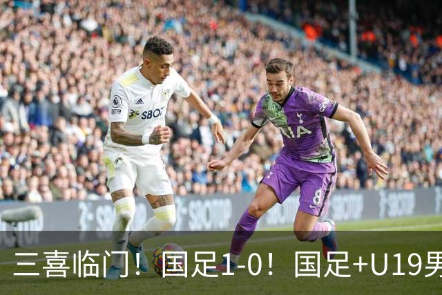 三喜临门！国足1-0！国足+U19男足齐赢球，U23国足爆发，补时绝杀