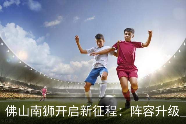 佛山南狮开启新征程：阵容升级 目标中甲前八