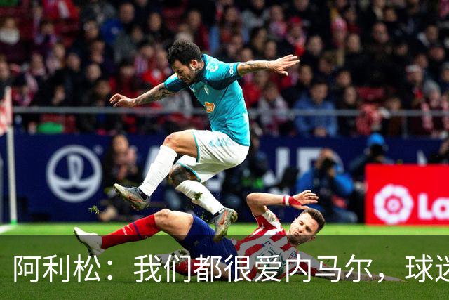 阿利松：我们都很爱内马尔，球迷的欢呼体现了我们对他回归的感受